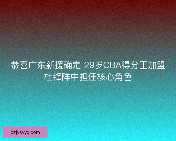 恭喜广东新援确定 29岁CBA得分王加盟杜锋阵中担任核心角色