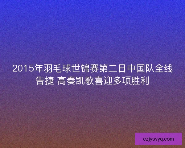 2015年羽毛球世锦赛第二日中国队全线告捷 高奏凯歌喜迎多项胜利 2015年羽毛球世锦赛第二日中国队全线告捷 高奏凯歌喜迎多项胜利