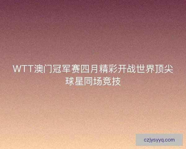WTT澳门冠军赛四月精彩开战世界顶尖球星同场竞技