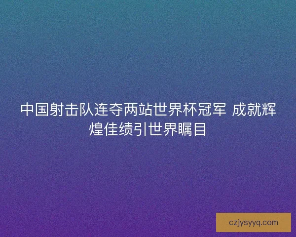 中国射击队连夺两站世界杯冠军 成就辉煌佳绩引世界瞩目