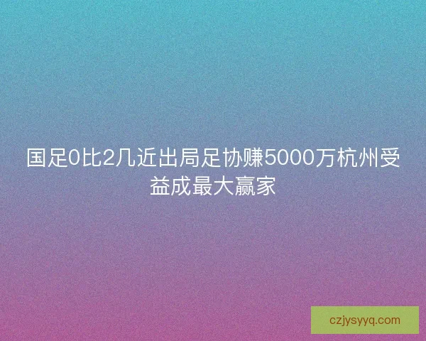 国足0比2几近出局足协赚5000万杭州受益成最大赢家 国足0比2几近出局足协赚5000万杭州受益成最大赢家