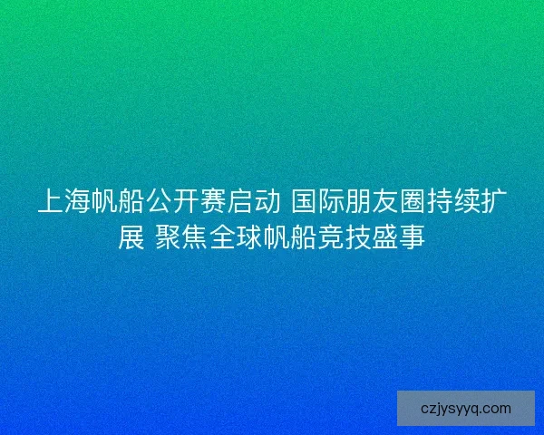 上海帆船公开赛启动 国际朋友圈持续扩展 聚焦全球帆船竞技盛事 上海帆船公开赛启动 国际朋友圈持续扩展 聚焦全球帆船竞技盛事