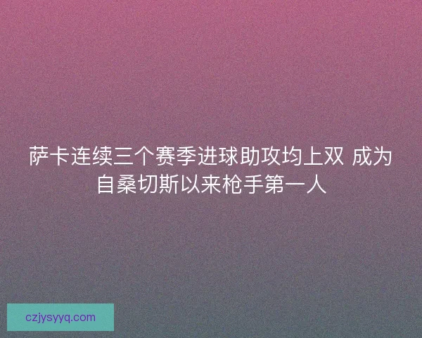 萨卡连续三个赛季进球助攻均上双 成为自桑切斯以来枪手第一人