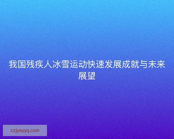 我国残疾人冰雪运动快速发展成就与未来展望 我国残疾人冰雪运动快速发展成就与未来展望