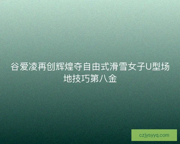 谷爱凌再创辉煌夺自由式滑雪女子U型场地技巧第八金 谷爱凌再创辉煌夺自由式滑雪女子U型场地技巧第八金