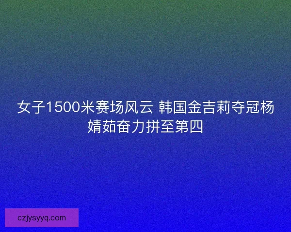 女子1500米赛场风云 韩国金吉莉夺冠杨婧茹奋力拼至第四