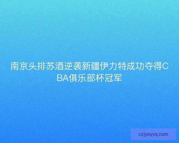 南京头排苏酒逆袭新疆伊力特成功夺得CBA俱乐部杯冠军