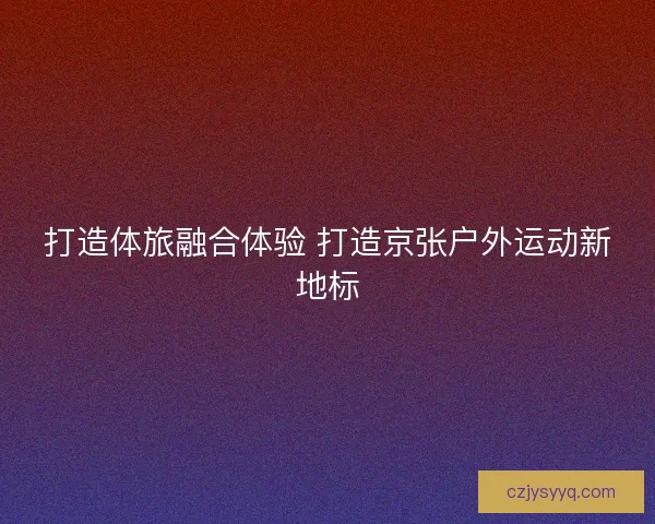 打造体旅融合体验 打造京张户外运动新地标 打造体旅融合体验 打造京张户外运动新地标