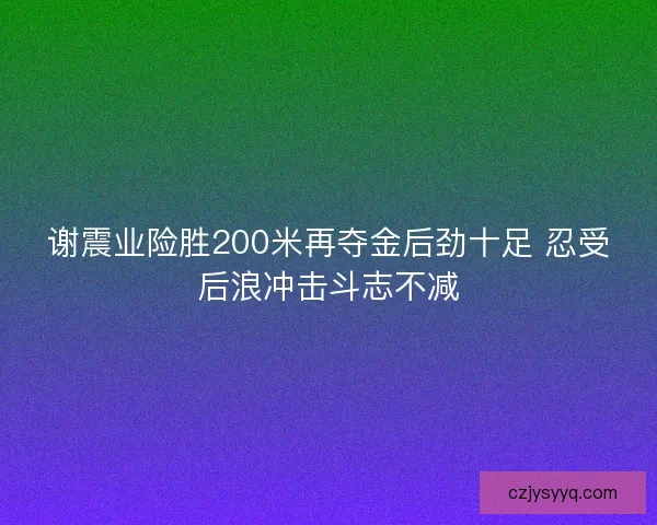 谢震业险胜200米再夺金后劲十足 忍受后浪冲击斗志不减
