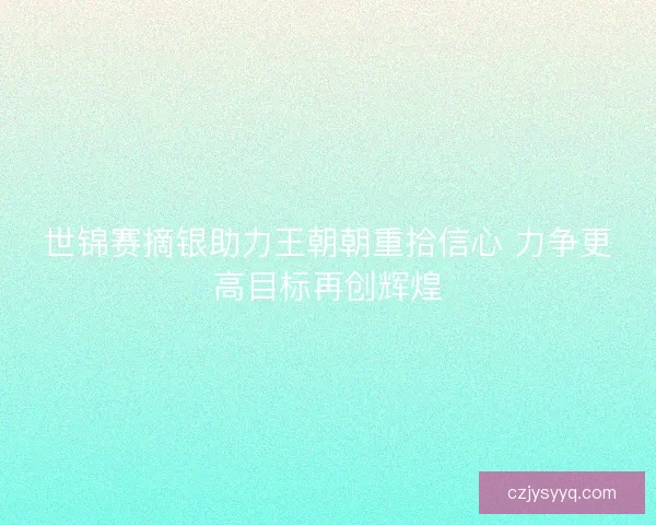 世锦赛摘银助力王朝朝重拾信心 力争更高目标再创辉煌 世锦赛摘银助力王朝朝重拾信心 力争更高目标再创辉煌