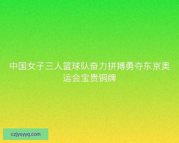 中国女子三人篮球队奋力拼搏勇夺东京奥运会宝贵铜牌 中国女子三人篮球队奋力拼搏勇夺东京奥运会宝贵铜牌
