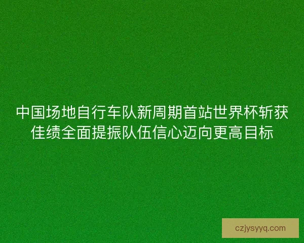中国场地自行车队新周期首站世界杯斩获佳绩全面提振队伍信心迈向更高目标 中国场地自行车队新周期首站世界杯斩获佳绩全面提振队伍信心迈向更高目标